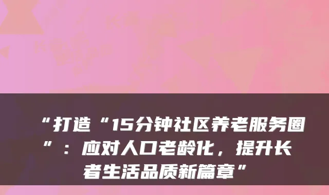“打造“15分钟社区养老服务圈”:应对人口老龄化,提升长者生活品质新篇章”
