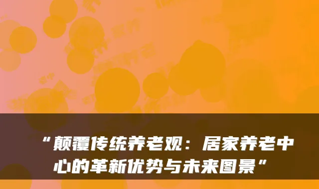 “颠覆传统养老观：居家养老中心的革新优势与未来图景”