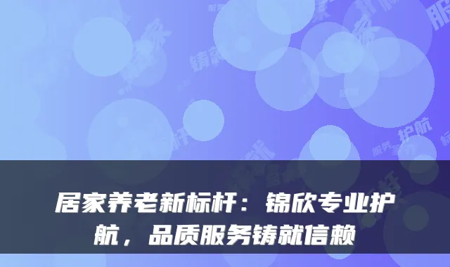 居家养老新标杆:锦欣专业护航,品质服务铸就信赖