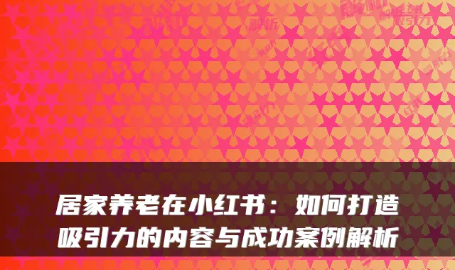 居家养老在小红书:如何打造吸引力的内容与成功案例解析