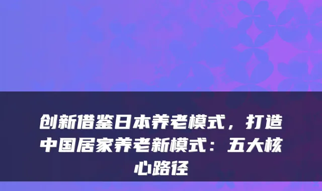 创新借鉴日本养老模式,打造中国居家养老新模式:五大核心路径