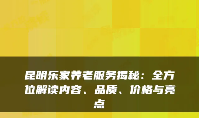 昆明乐家养老服务揭秘：全方位解读内容、品质、价格与亮点