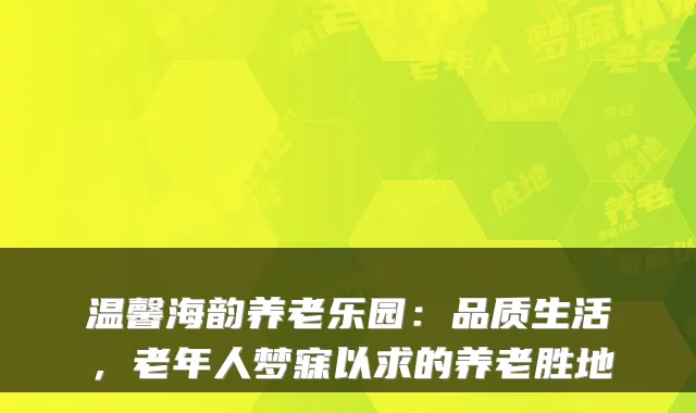 温馨海韵养老乐园:品质生活,老年人梦寐以求的养老胜地