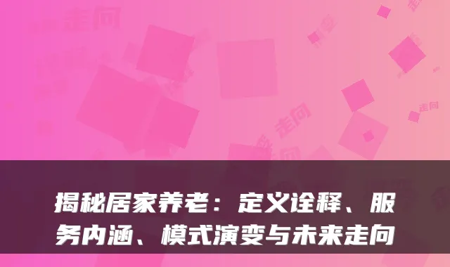 揭秘居家养老:定义诠释、服务内涵、模式演变与未来走向