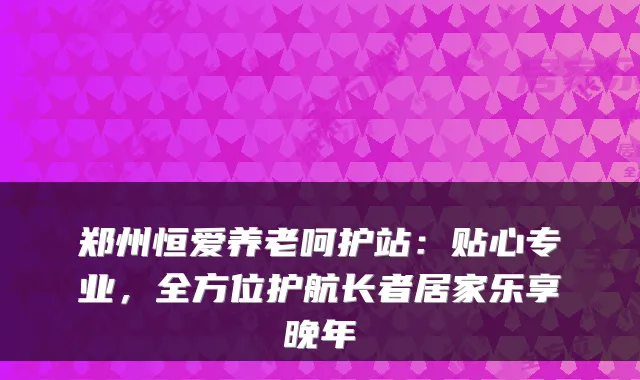 郑州恒爱养老呵护站：贴心专业，全方位护航长者居家乐享晚年