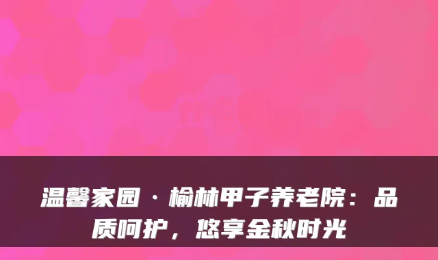温馨家园·榆林甲子养老院:品质呵护,悠享金秋时光