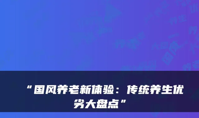 “国风养老新体验：传统养生优劣大盘点”