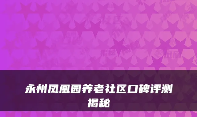 永州凤凰园养老社区口碑评测揭秘