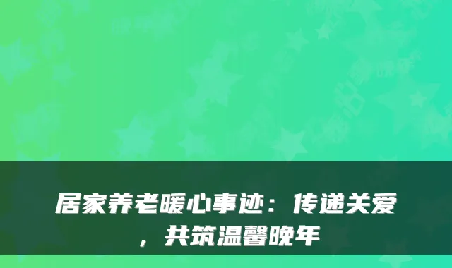 居家养老暖心事迹：传递关爱，共筑温馨晚年