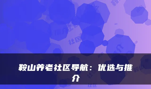 鞍山养老社区导航:优选与推介