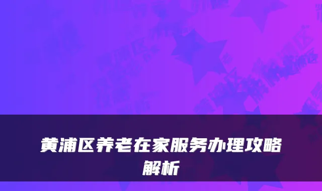 黄浦区养老在家服务办理攻略解析
