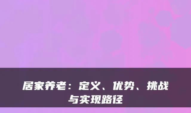 居家养老:定义、优势、挑战与实现路径