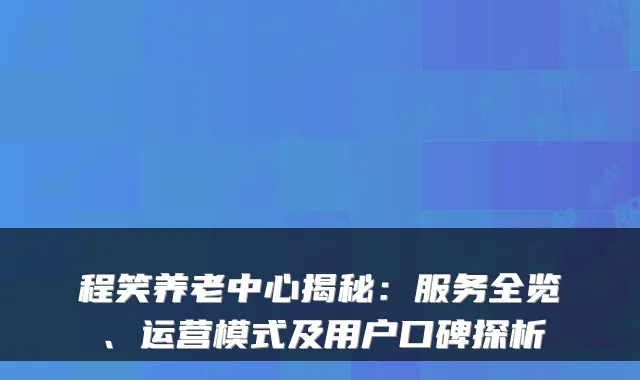 程笑养老中心揭秘:服务全览、运营模式及用户口碑探析