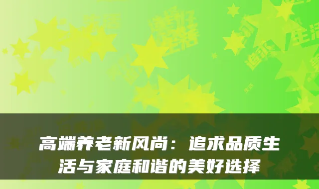 高端养老新风尚:追求品质生活与家庭和谐的美好选择