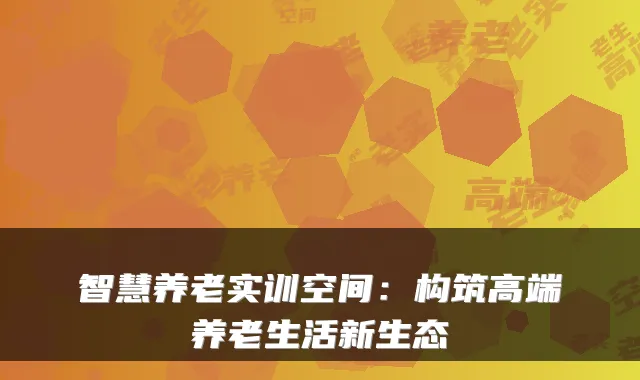 智慧养老实训空间:构筑高端养老生活新生态
