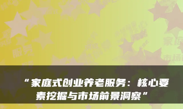 “家庭式创业养老服务:核心要素挖掘与市场前景洞察”