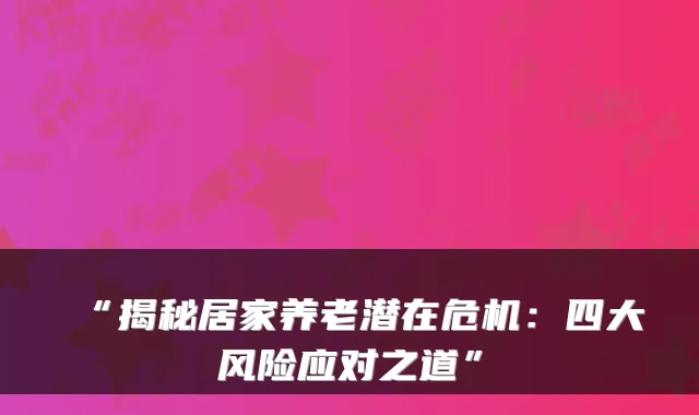 “揭秘居家养老潜在危机：四大风险应对之道”
