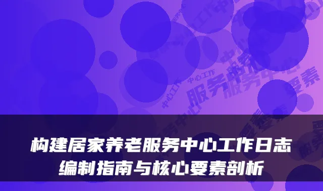 构建居家养老服务中心工作日志编制指南与核心要素剖析