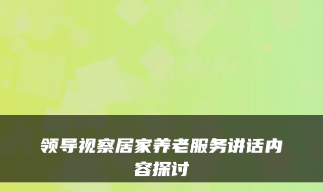 领导视察居家养老服务讲话内容探讨