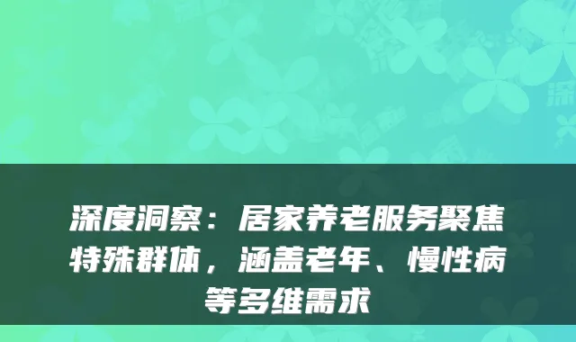 深度洞察：居家养老服务聚焦特殊群体，涵盖老年、慢性病等多维需求