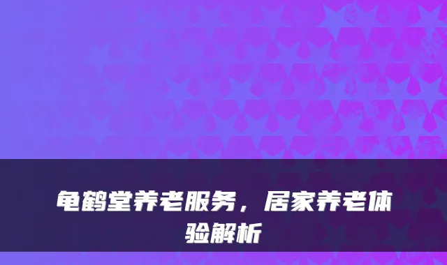龟鹤堂养老服务,居家养老体验解析