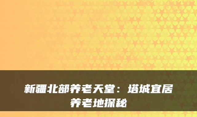 新疆北部养老天堂：塔城宜居养老地探秘