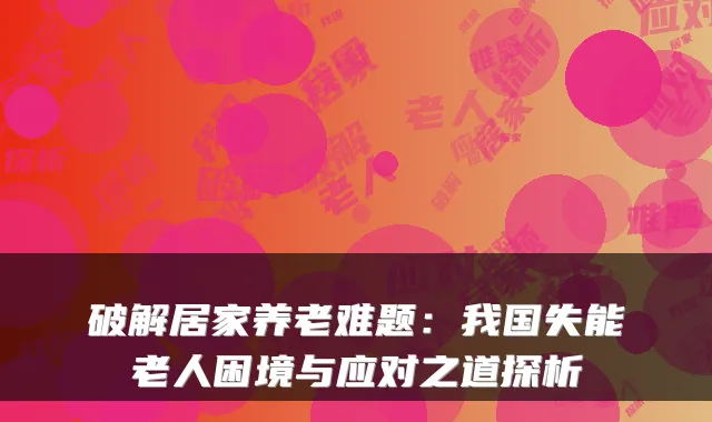 破解居家养老难题:我国失能老人困境与应对之道探析