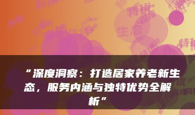 “深度洞察：打造居家养老新生态，服务内涵与独特优势全解析”