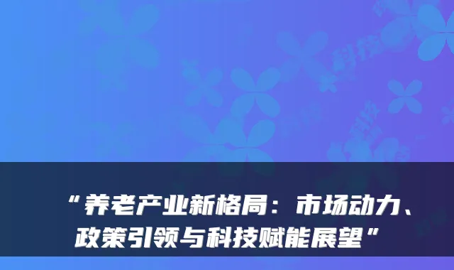 “养老产业新格局:市场动力、政策引领与科技赋能展望”