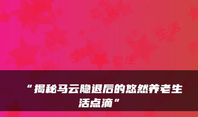 “揭秘马云隐退后的悠然养老生活点滴”