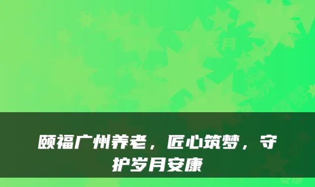 颐福广州养老，匠心筑梦，守护岁月安康