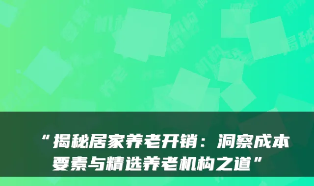 “揭秘居家养老开销：洞察成本要素与精选养老机构之道”
