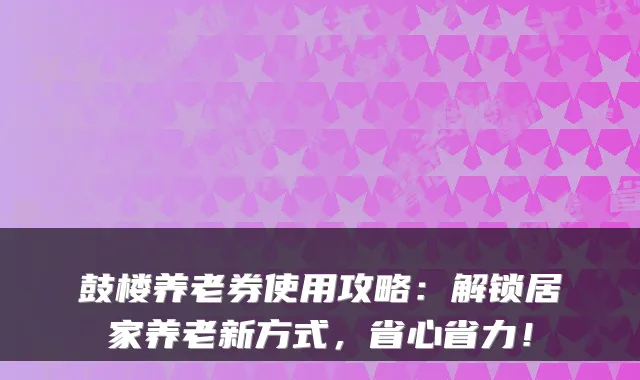 鼓楼养老券使用攻略:解锁居家养老新方式,省心省力!