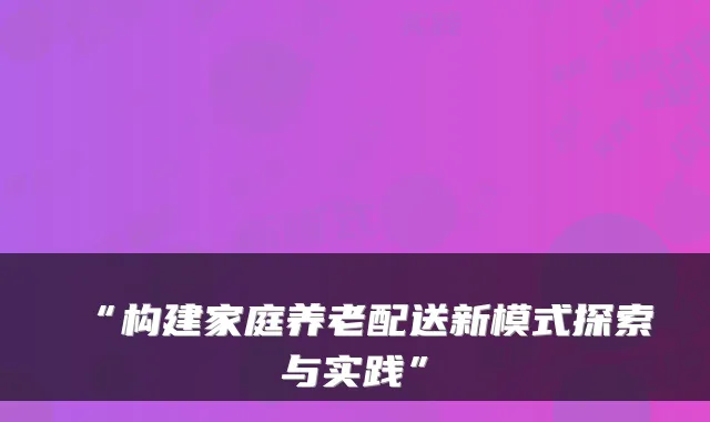“构建家庭养老配送新模式探索与实践”