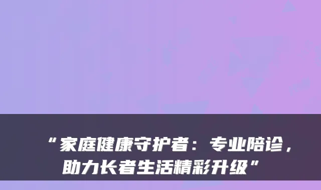 “家庭健康守护者:专业陪诊,助力长者生活精彩升级”