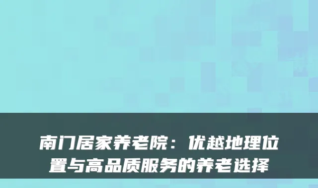 南门居家养老院：优越地理位置与高品质服务的养老选择