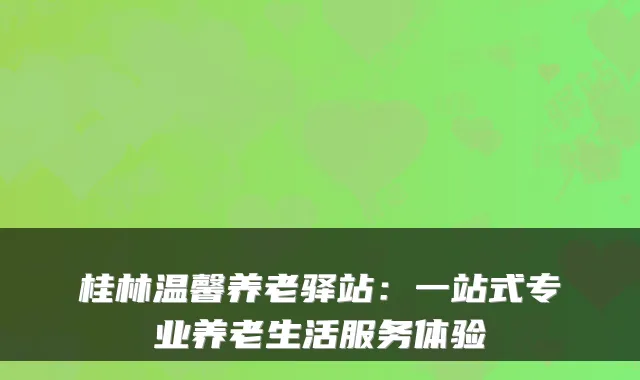 桂林温馨养老驿站:一站式专业养老生活服务体验