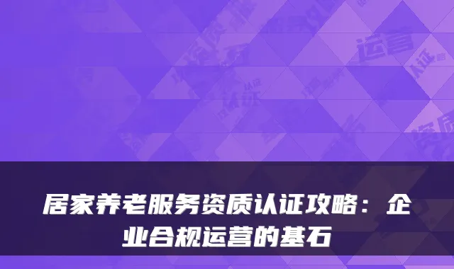 居家养老服务资质认证攻略：企业合规运营的基石