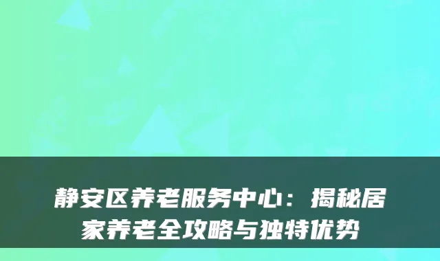 静安区养老服务中心:揭秘居家养老全攻略与独特优势