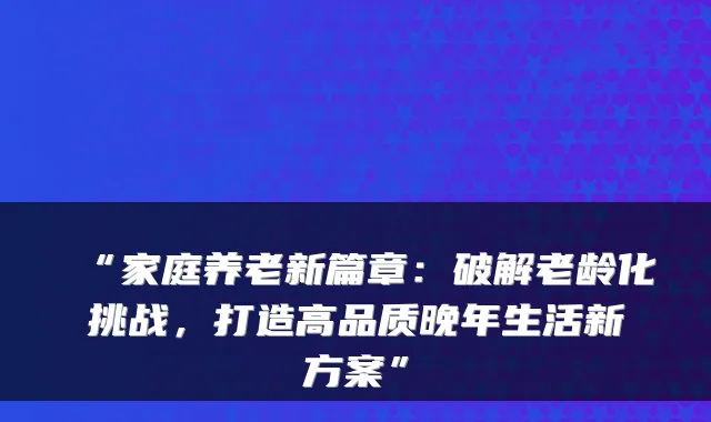 “家庭养老新篇章：破解老龄化挑战，打造高品质晚年生活新方案”