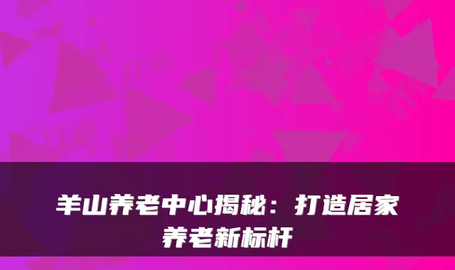 羊山养老中心揭秘：打造居家养老新标杆
