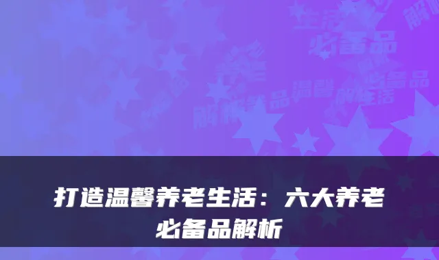 打造温馨养老生活：六大养老必备品解析