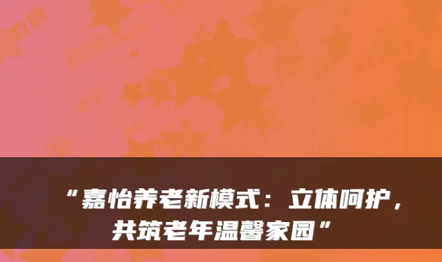 “嘉怡养老新模式：立体呵护，共筑老年温馨家园”