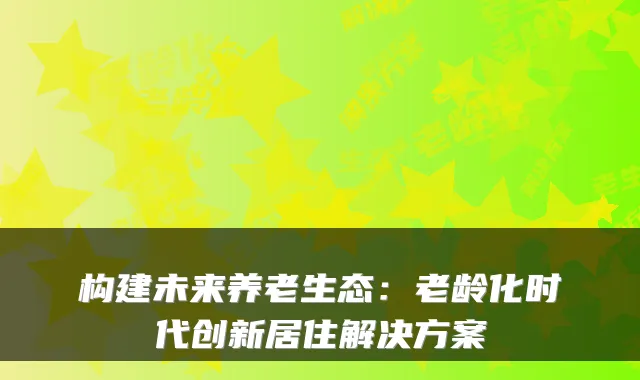 构建未来养老生态：老龄化时代创新居住解决方案