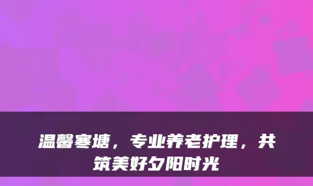 温馨寒塘，专业养老护理，共筑美好夕阳时光