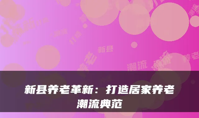 新县养老革新：打造居家养老潮流典范