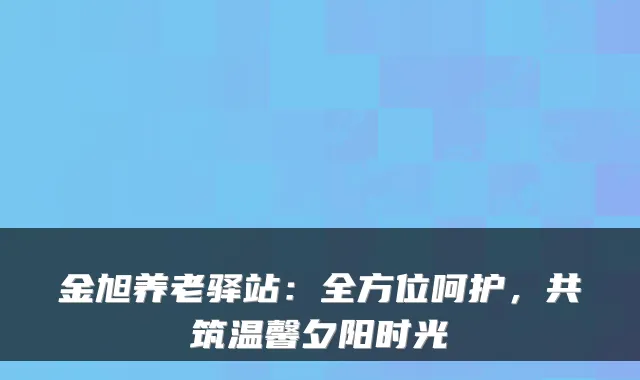 金旭养老驿站：全方位呵护，共筑温馨夕阳时光