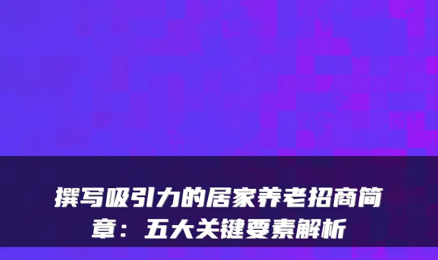 撰写吸引力的居家养老招商简章:五大关键要素解析