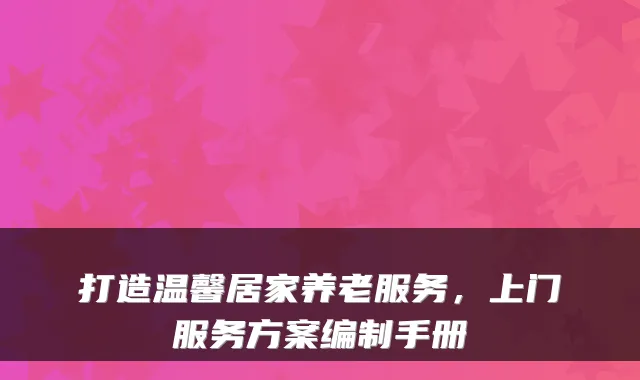 打造温馨居家养老服务，上门服务方案编制手册