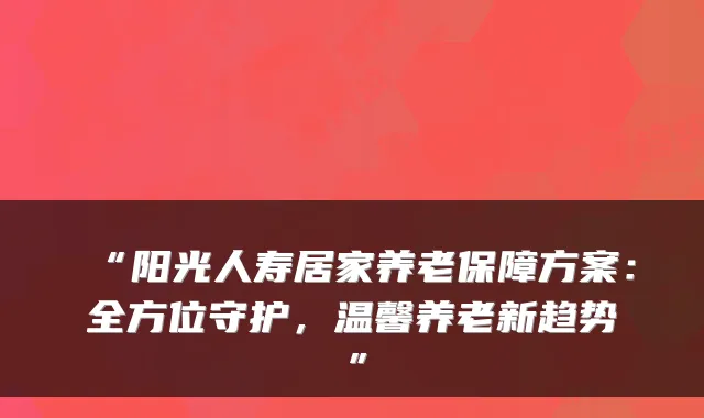 “阳光人寿居家养老保障方案：全方位守护，温馨养老新趋势”